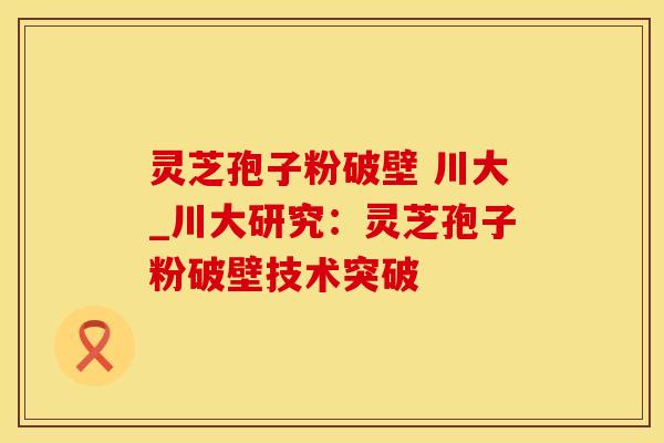 灵芝孢子粉破壁 川大_川大研究：灵芝孢子粉破壁技术突破