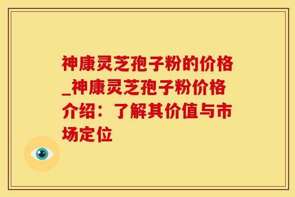 神康灵芝孢子粉的价格_神康灵芝孢子粉价格介绍：了解其价值与市场定位