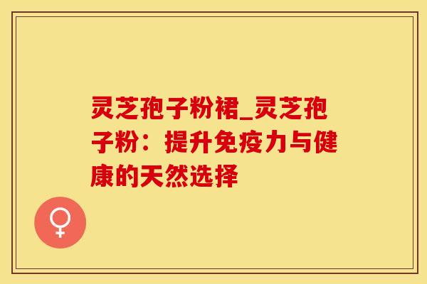 灵芝孢子粉裙_灵芝孢子粉：提升免疫力与健康的天然选择