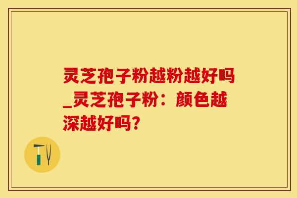 灵芝孢子粉越粉越好吗_灵芝孢子粉：颜色越深越好吗？