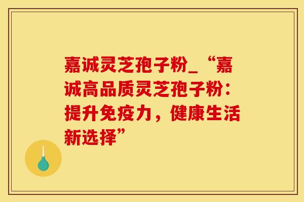 嘉诚灵芝孢子粉_“嘉诚高品质灵芝孢子粉：提升免疫力，健康生活新选择”