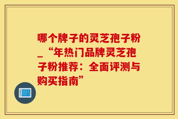 哪个牌子的灵芝孢子粉_“年热门品牌灵芝孢子粉推荐：全面评测与购买指南”