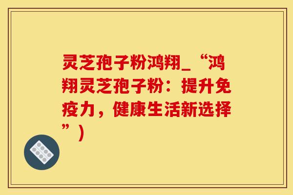 灵芝孢子粉鸿翔_“鸿翔灵芝孢子粉：提升免疫力，健康生活新选择”)