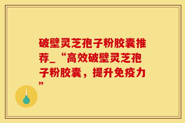 破壁灵芝孢子粉胶囊推荐_“高效破壁灵芝孢子粉胶囊，提升免疫力”
