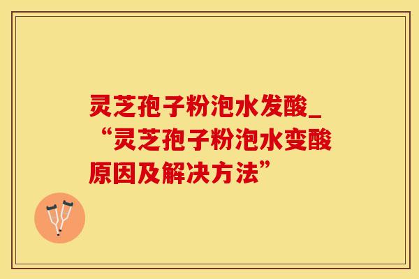 灵芝孢子粉泡水发酸_“灵芝孢子粉泡水变酸原因及解决方法”