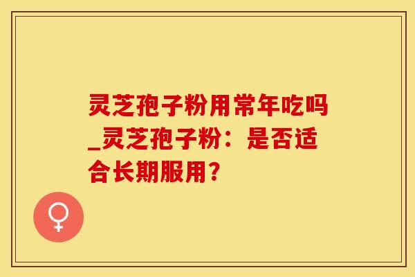 灵芝孢子粉用常年吃吗_灵芝孢子粉：是否适合长期服用？