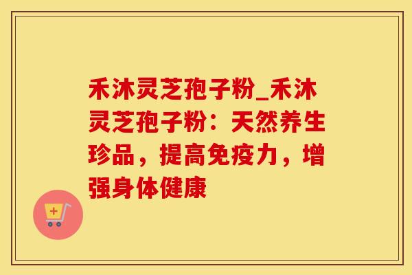 禾沐灵芝孢子粉_禾沐灵芝孢子粉：天然养生珍品，提高免疫力，增强身体健康