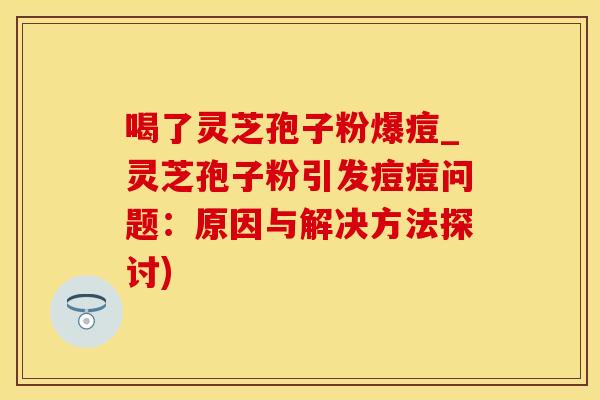 喝了灵芝孢子粉爆痘_灵芝孢子粉引发痘痘问题：原因与解决方法探讨)