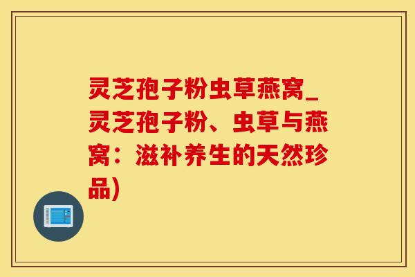 灵芝孢子粉虫草燕窝_灵芝孢子粉、虫草与燕窝：滋补养生的天然珍品)