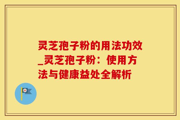 灵芝孢子粉的用法功效_灵芝孢子粉：使用方法与健康益处全解析