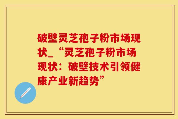 破壁灵芝孢子粉市场现状_“灵芝孢子粉市场现状：破壁技术引领健康产业新趋势”