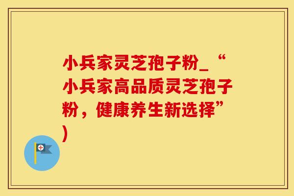 小兵家灵芝孢子粉_“小兵家高品质灵芝孢子粉，健康养生新选择”)