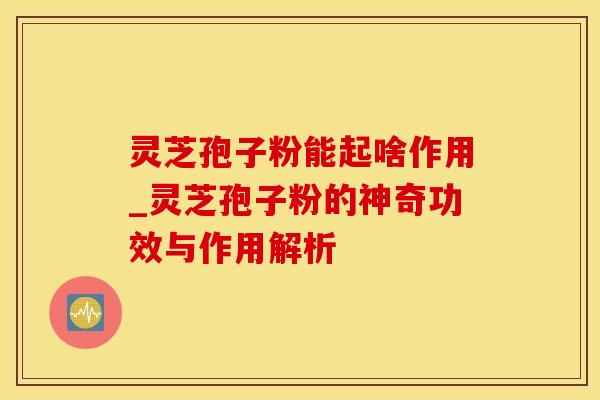 灵芝孢子粉能起啥作用_灵芝孢子粉的神奇功效与作用解析