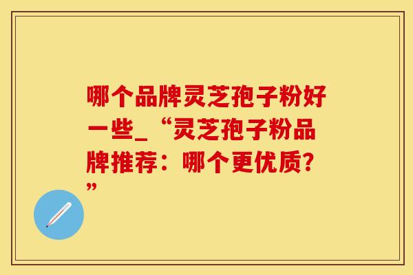哪个品牌灵芝孢子粉好一些_“灵芝孢子粉品牌推荐：哪个更优质？”