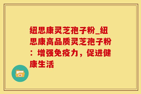 纽思康灵芝孢子粉_纽思康高品质灵芝孢子粉：增强免疫力，促进健康生活