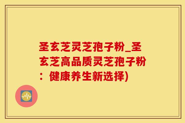 圣玄芝灵芝孢子粉_圣玄芝高品质灵芝孢子粉：健康养生新选择)
