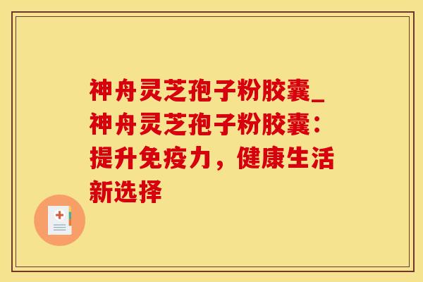 神舟灵芝孢子粉胶囊_神舟灵芝孢子粉胶囊：提升免疫力，健康生活新选择