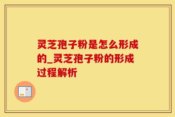 灵芝孢子粉是怎么形成的_灵芝孢子粉的形成过程解析