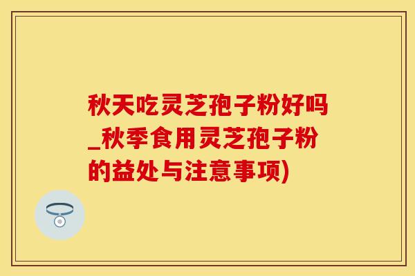 秋天吃灵芝孢子粉好吗_秋季食用灵芝孢子粉的益处与注意事项)