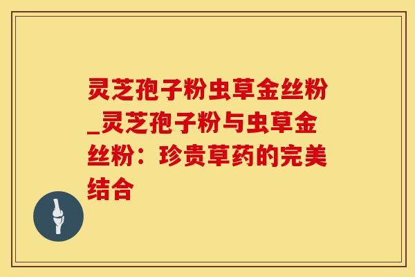 灵芝孢子粉虫草金丝粉_灵芝孢子粉与虫草金丝粉：珍贵草药的完美结合