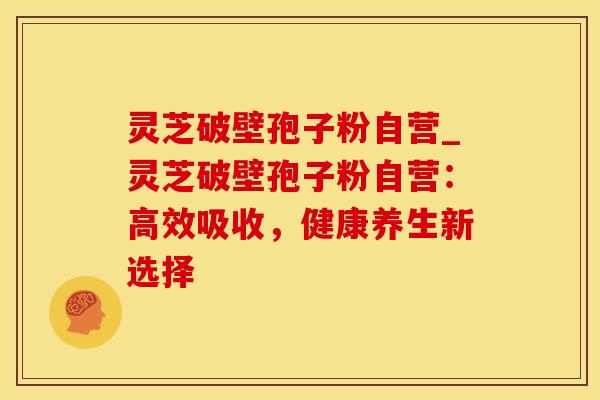 灵芝破壁孢子粉自营_灵芝破壁孢子粉自营：高效吸收，健康养生新选择