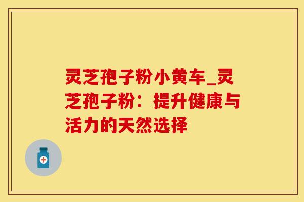 灵芝孢子粉小黄车_灵芝孢子粉：提升健康与活力的天然选择