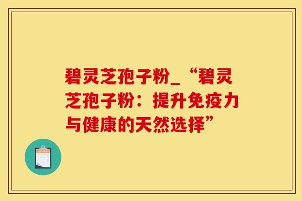 碧灵芝孢子粉_“碧灵芝孢子粉:提升免疫力与健康的天然选择” 碧灵芝孢子粉_“碧灵芝孢子粉:提升免疫力与健康的天然选择”