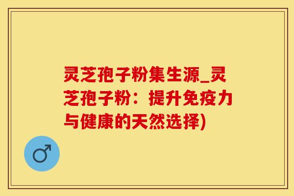 灵芝孢子粉集生源_灵芝孢子粉：提升免疫力与健康的天然选择)