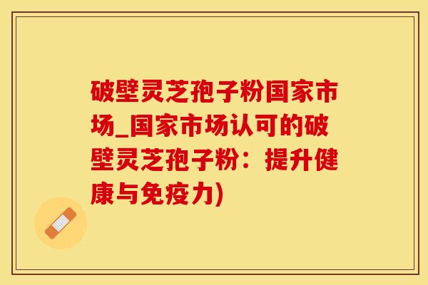 破壁灵芝孢子粉国家市场_国家市场认可的破壁灵芝孢子粉：提升健康与免疫力)