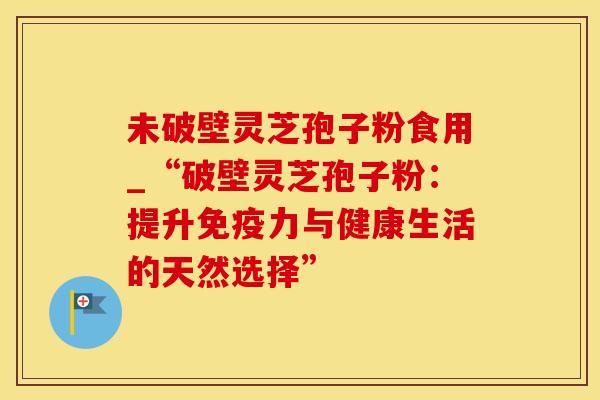 未破壁灵芝孢子粉食用_“破壁灵芝孢子粉:提升免疫力与健康生活的天然选择” 未破壁灵芝孢子粉食用_“破壁灵芝孢子粉:提升免疫力与健康生活的天然选择”