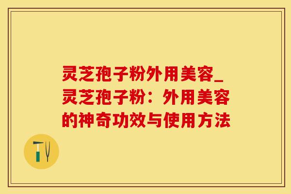 灵芝孢子粉外用美容_灵芝孢子粉：外用美容的神奇功效与使用方法