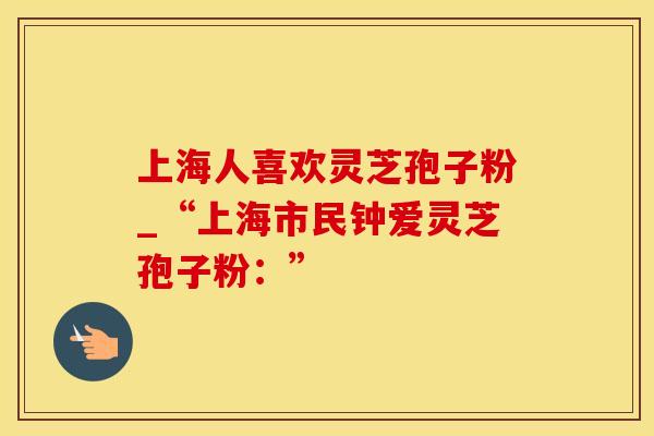 上海人喜欢灵芝孢子粉_“上海市民钟爱灵芝孢子粉：”