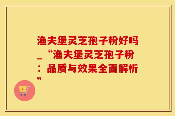 渔夫堡灵芝孢子粉好吗_“渔夫堡灵芝孢子粉：品质与效果全面解析”