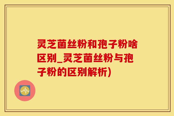 灵芝菌丝粉和孢子粉啥区别_灵芝菌丝粉与孢子粉的区别解析)