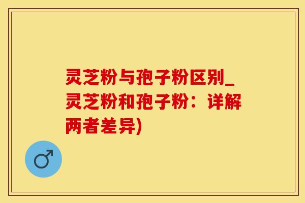 灵芝粉与孢子粉区别_灵芝粉和孢子粉：详解两者差异)