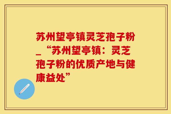 苏州望亭镇灵芝孢子粉_“苏州望亭镇：灵芝孢子粉的优质产地与健康益处”