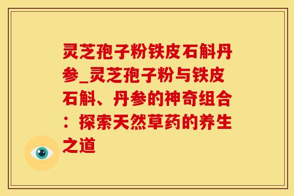 灵芝孢子粉铁皮石斛丹参_灵芝孢子粉与铁皮石斛、丹参的神奇组合:探索天然草药的养生之道 灵芝孢子粉铁皮石斛丹参_灵芝孢子粉与铁皮石斛、丹参的神奇组合:探索天然草药的养生之道