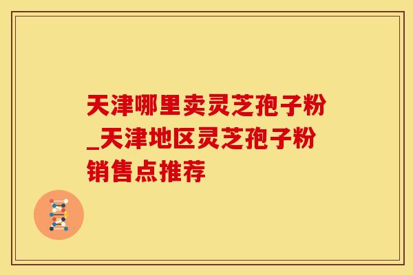 天津哪里卖灵芝孢子粉_天津地区灵芝孢子粉销售点推荐