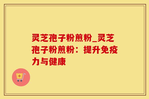 灵芝孢子粉煎粉_灵芝孢子粉煎粉：提升免疫力与健康