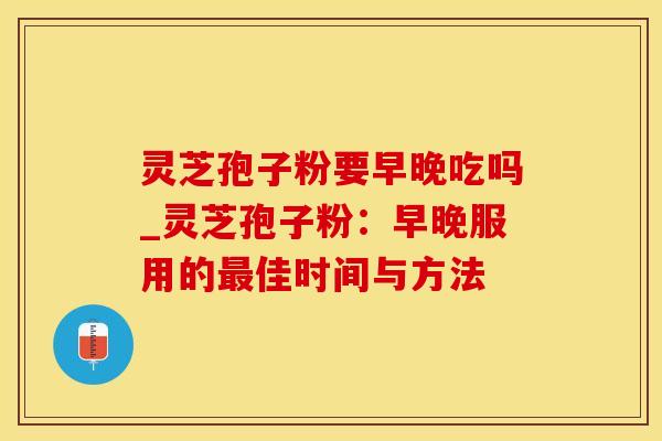 灵芝孢子粉要早晚吃吗_灵芝孢子粉：早晚服用的佳时间与方法