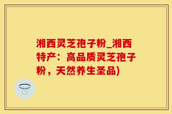 湘西灵芝孢子粉_湘西特产：高品质灵芝孢子粉，天然养生圣品)