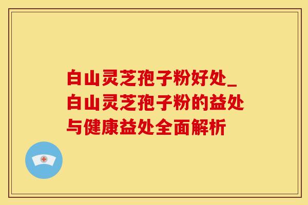 白山灵芝孢子粉好处_白山灵芝孢子粉的益处与健康益处全面解析