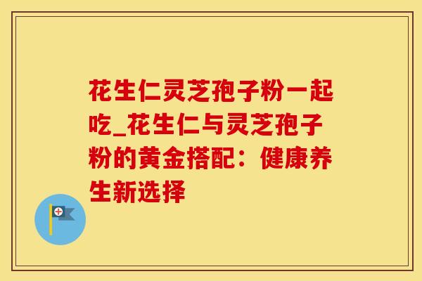 花生仁灵芝孢子粉一起吃_花生仁与灵芝孢子粉的黄金搭配：健康养生新选择