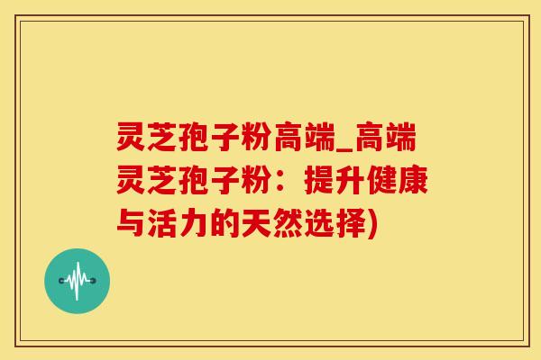 灵芝孢子粉高端_高端灵芝孢子粉：提升健康与活力的天然选择)