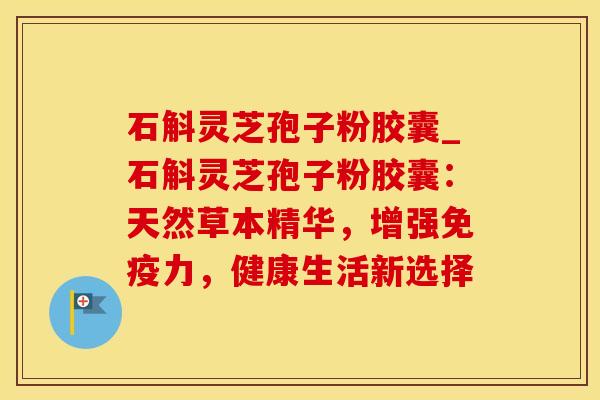 石斛灵芝孢子粉胶囊_石斛灵芝孢子粉胶囊：天然草本精华，增强免疫力，健康生活新选择