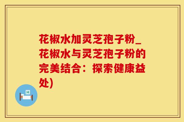 花椒水加灵芝孢子粉_花椒水与灵芝孢子粉的完美结合：探索健康益处)
