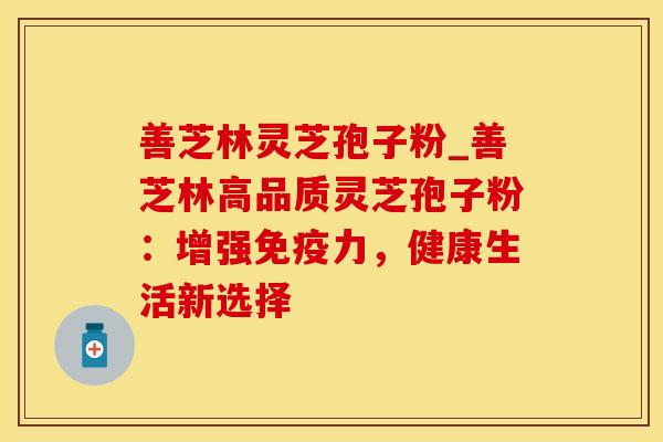 善芝林灵芝孢子粉_善芝林高品质灵芝孢子粉:增强免疫力,健康生活新选择 善芝林灵芝孢子粉_善芝林高品质灵芝孢子粉:增强免疫力,健康生活新选择