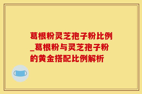 葛根粉灵芝孢子粉比例_葛根粉与灵芝孢子粉的黄金搭配比例解析