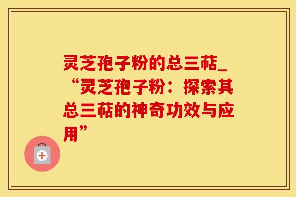 灵芝孢子粉的总三萜_“灵芝孢子粉：探索其总三萜的神奇功效与应用”