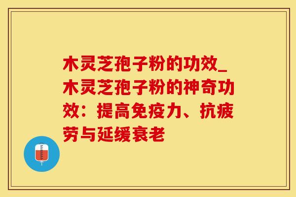 木灵芝孢子粉的功效_木灵芝孢子粉的神奇功效：提高免疫力、抗疲劳与延缓衰老